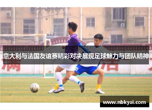 意大利与法国友谊赛精彩对决展现足球魅力与团队精神